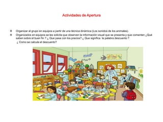 Actividades de Apertura
 Organizar al grupo en equipos a partir de una técnica dinámica (Los sonidos de los animales).
 Organizados en equipos se les solicita que observen la información visual que se presenta y que comenten ¿Qué
saben sobre el buen fin ? ¿ Que pasa con los precios? ¿ Que significa la palabra descuento ?
¿ Como se calcula el descuento?
 