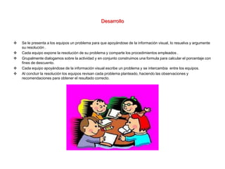 Desarrollo
 Se le presenta a los equipos un problema para que apoyándose de la información visual, lo resuelva y argumente
su resolución .
 Cada equipo expone la resolución de su problema y comparte los procedimientos empleados .
 Grupalmente dialogamos sobre la actividad y en conjunto construimos una formula para calcular el porcentaje con
fines de descuento.
 Cada equipo apoyándose de la información visual escribe un problema y se intercambia entre los equipos.
 Al concluir la resolución los equipos revisan cada problema planteado, haciendo las observaciones y
recomendaciones para obtener el resultado correcto.
 