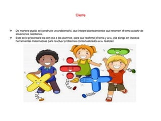 Cierre
 De manera grupal se construye un problemario, que integre planteamientos que retomen el tema a partir de
situaciones cotidianas.
 Este se le presentara día con día a los alumnos para que reafirme el tema y a su vez ponga en practica
herramientas matemáticas para resolver problemas contextualizados a su realidad.
 