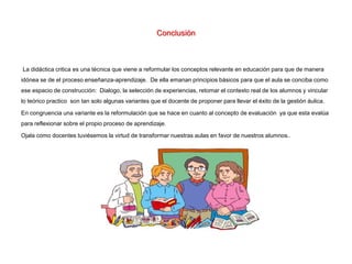 Conclusión
La didáctica critica es una técnica que viene a reformular los conceptos relevante en educación para que de manera
idónea se de el proceso enseñanza-aprendizaje. De ella emanan principios básicos para que el aula se conciba como
ese espacio de construcción: Dialogo, la selección de experiencias, retomar el contexto real de los alumnos y vincular
lo teórico practico son tan solo algunas variantes que el docente de proponer para llevar el éxito de la gestión áulica.
En congruencia una variante es la reformulación que se hace en cuanto al concepto de evaluación ya que esta evalúa
para reflexionar sobre el propio proceso de aprendizaje.
Ojala como docentes tuviésemos la virtud de transformar nuestras aulas en favor de nuestros alumnos..
 