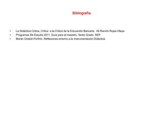 Bibliografía
• La Didáctica Critica, Critica a la Critica de la Educación Bancaria. Ali Ramón Rojas Olaya.
• Programas De Estudio 2011, Guía para el maestro. Sexto Grado. SEP
• Moran Oviedo Porfirio. Reflexiones entorno a la Instrumentación Didáctica.
 