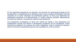 En las siguientes diapositivas se describe una situación de aprendizaje basada en los
fundamentos y metodología de la didáctica crítica, para la materia de Biología Humana
impartida en el sexto semestre de bachillerato general. El tema que desarrolla los
estudiantes pertenece a la Macroretícula; tu cuerpo máquina perfecta, Mesoretícula;
funciones de relación, microretícula; sistema neuroendócrino.
Los estudiantes investigarán un tema que resulte de interés y que represente una
problemática escolar que afecte el desempeño académico de los estudiantes. Dicha
actividad la realizaran en equipos de cuatro integrantes, bajo la interacción docente-
alumno. Al final los estudiantes exponen sus resultados en un foro escolar.
3
 
