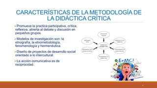 CARACTERÍSTICAS DE LA METODOLOGÍA DE
LA DIDÁCTICA CRÍTICA
Promueve la practica participativa, crítica,
reflexiva, abierta al debate y discusión en
pequeños grupos.
Modelos de investigación son: la
etnografía, la etnometodología,
fenomenología y hermenéutica.
Diseño de proyectos de desarrollo social
orientado a lo intercultural.
La acción comunicativa es de
reciprocidad.
4
 