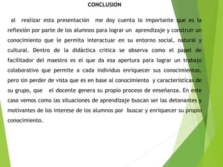 CONCLUSION
al realizar esta presentación me doy cuenta lo importante que es la
reflexión por parte de los alumnos para lograr un aprendizaje y construir un
conocimiento que le permita interactuar en su entorno social, natural y
cultural. Dentro de la didáctica critica se observa como el papel de
facilitador del maestro es el que da esa apertura para lograr un trabajo
colaborativo que permite a cada individuo enriquecer sus conocimientos,
pero sin perder de vista que es en base al conocimiento y características de
su grupo, que el docente genera su propio proceso de enseñanza. En este
caso vemos como las situaciones de aprendizaje buscan ser las detonantes y
motivantes de los interese de los alumnos por buscar y enriquecer su propio
conocimiento.
 