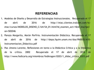REFERENCIAS
1. Modelos de Diseño y Desarrollo de Estrategias Instruccionales. Recuperado el 17
de abril de 2016 de http://etac.clientes.tralcom.com/tc-
etac/cursos/MODELOS_DISENO_C/U4/S4_01.html?id_examen_act=1&id_inscripci
on=502046
2. Pansza Margarita, Morán Porfirio. Instrumentación Didáctica. Recuperado el 17
de abril de 2016 de http://depa.fquim.unam.mx/dsa/PAIDOS/A10-
Instrumentacion_Didactica.pdf
3. Paz Jimeno Lorente, Reflexiones en torno a la Didáctica Crítica y a la Didáctica
de la crítica. 2002 Recuperado el 17 de abril de 2016 de
http://www.fedicaria.org/miembros/fedAragon/0203/1_didac_critica_0203.pdf
 
