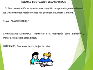 EJEMPLO DE SITUACIÓN DE APRENDIZAJE
En Esta presentación se muestra una situación de aprendizaje considerando
los tres momentos metódicos que nos permiten organizar la misma.
TEMA: “LA MOTIVACIÓN”
APRENDIZAJES ESPERADO: identificar a la motivación como elemento y
motor de su propio aprendizaje.
MATERIALES: Cuaderno, texto, hojas de color
 