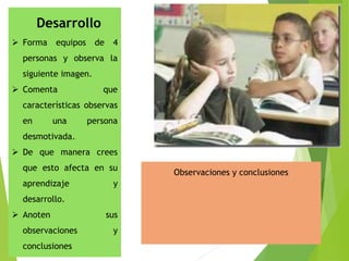 Desarrollo
 Forma equipos de 4
personas y observa la
siguiente imagen.
 Comenta que
características observas
en una persona
desmotivada.
 De que manera crees
que esto afecta en su
aprendizaje y
desarrollo.
 Anoten sus
observaciones y
conclusiones
Observaciones y conclusiones
 