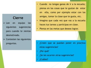 Cierre
 Lee en equipo las
siguientes sugerencias
para cuando te sientas
desmotivado.
 Contesten las siguientes
preguntas.
• Cuando no tengas ganas de ir a la escuela;
piensa en las cosas que te gustan de estar
en ella, como por ejemplo estar con los
amigos, tomar la clase que te gusta, etc.
• Imagina que cada vez que vas a la escuela
haces tus tareas y participas en clase.
• Piensa en las metas que deseas lograr.
• ¿Creen que se puedan poner en practica
estas sugerencias?
• ¿Por qué?
• ¿Se les ocurren otras sugerencias?
• ¿Cuáles?
 