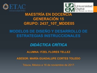MAESTRÍA EN DOCENCIA
GENERACIÓN 15
GRUPO: 2437_10T_MDDE05
MODELOS DE DISEÑO Y DESARROLLO DE
ESTRATEGIAS INSTRUCCIONALES
DIDÁCTICA CRÍTICA
ALUMNA: ITZEL FLORES TELLEZ
ASESOR: MARÍA GUADALUPE CORTES TOLEDO
Toluca, México a 16 de noviembre de 2017.
 