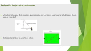 Realización de ejercicios contextuales
 ¿Cuál es la longitud de la escalera que necesitan los bomberos para llegar a la habitación donde
esta el incendio?
 Calcula el ancho de la cancha de futbol.
 