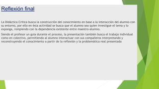 Reflexión final
La Didáctica Critica busca la construcción del conocimiento en base a la interacción del alumno con
su entorno, por ello en ésta actividad se busca que el alumno sea quien investigue el tema y lo
exponga, rompiendo con la dependencia existente entre maestro-alumno.
Siendo el profesor un guía durante el proceso, la presentación también busca el trabajo individual
como en colectivo, permitiendo al alumno interactuar con sus compañeros interpretando y
reconstruyendo el conocimiento a partir de la reflexión y la problemática real presentada
 