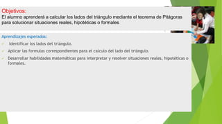 Objetivos:
El alumno aprenderá a calcular los lados del triángulo mediante el teorema de Pitágoras
para solucionar situaciones reales, hipotéticas o formales.
Aprendizajes esperados:
 Identificar los lados del triángulo.
 Aplicar las formulas correspondientes para el calculo del lado del triángulo.
 Desarrollar habilidades matemáticas para interpretar y resolver situaciones reales, hipotéticas o
formales.
 