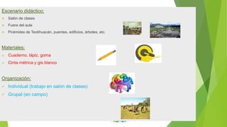 Escenario didáctico:
 Salón de clases
 Fuera del aula
 Pirámides de Teotihuacán, puentes, edificios, árboles, etc.
Materiales:
 Cuaderno, lápiz, goma
 Cinta métrica y gis blanco
Organización:
 Individual (trabajo en salón de clases)
 Grupal (en campo)
 
