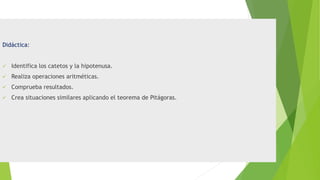 Didáctica:
 Identifica los catetos y la hipotenusa.
 Realiza operaciones aritméticas.
 Comprueba resultados.
 Crea situaciones similares aplicando el teorema de Pitágoras.
 