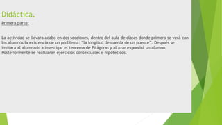 Didáctica.
Primera parte:
La actividad se llevara acabo en dos secciones, dentro del aula de clases donde primero se verá con
los alumnos la existencia de un problema: “la longitud de cuerda de un puente”. Después se
invitara al alumnado a investigar el teorema de Pitágoras y al azar expondrá un alumno.
Posteriormente se realizaran ejercicios contextuales e hipotéticos.
 