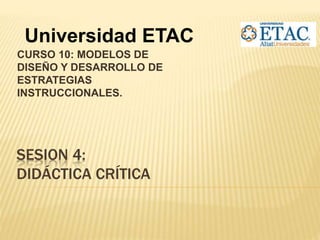 SESION 4:
DIDÁCTICA CRÍTICA
CURSO 10: MODELOS DE
DISEÑO Y DESARROLLO DE
ESTRATEGIAS
INSTRUCCIONALES.
Universidad ETAC
 