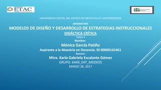 UNIVERSIDAD DIGITAL DEL ESTADO DE MÉXICO/ALIAT UNIVERSIDADES
ASIGNATURA
MODELOS DE DISEÑO Y DESARROLLO DE ESTRATEGIAS INSTRUCCIONALES
DIDÁCTICA CRÍTICA
TAREA 4
Nombre:
Mónica García Patiño
Aspirante a la Maestría en Docencia. ID 00000162461
Asesora:
Mtra. Karla Gabriela Escalante Gómez
GRUPO: 6449_04T_MDDE05
MARZO 28, 2017
 