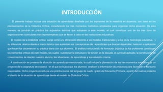 INTRODUCCIÓN
El presente trabajo incluye una situación de aprendizaje diseñada por los aspirantes de la maestría en docencia, con base en los
planteamientos de la Didáctica Crítica, considerando los tres momentos metódicos empleados para organizar dicha situación. De esta
manera, se pondrán en práctica los supuestos teóricos que subyacen a este modelo, el cual constituye uno de los tres tipos de
organizaciones curriculares más representativas que se llevan a cabo en las instituciones educativas.
El modelo de la Didáctica Crítica surge como una dimensión diferente a los modelos tradicionales y a los de la Tecnología educativa, y
su diferencia abarca desde el marco teórico que sustentan sus concepciones del aprendizaje que buscan desarrollar, hasta en la aplicación
que hacen los docentes en su práctica diaria con sus alumnos. El análisis institucional y la formación didáctica de los profesores constituyen
los elementos críticos de este modelo, los cuales cuestionan la estructura y la función de la escuela, el currículo aplicado, la construcción de
conocimientos, la relación maestro alumno, las situaciones de aprendizaje y la evaluación misma.
A continuación se presenta la situación de aprendizaje mencionada, la cual incluye la planeación de los tres momentos metódicos de un
proyecto de la asignatura de español, en el que se busca que los alumnos analicen la información de productos para favorecer el consumo
responsable. Dicho proyecto constituye una práctica social del lenguaje de cuarto grado de Educación Primaria, a partir del cual se presenta
el diseño de la situación de aprendizaje desde el modelo de Didáctica Crítica.
 
