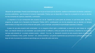 DESARROLLO
-Situación de aprendizaje: Practica social del lenguaje en la que se busca que los alumnos analicen la información de diversos productos y
anuncios publicitarios, para favorecer el consumo responsable. Práctica que se desarrolla a lo largo de un proyecto en el que se abordan
los tres momentos de: apertura, desarrollo y culminación.
La asignatura a la que corresponde este proyecto es a la de Español de cuarto grado de primaria, el cual forma parte del Plan y
programa de estudio de la Secretaría de Educación Pública (2011), constituyendo uno de los proyectos que se abordan en tiempos
determinados a lo largo del currículo oficial de este grado, y que contempla propuestas de aprendizajes esperados a alcanzar.
A pesar de que este proyecto está contemplado en un programa oficial rígido y prefabricado, su elección en este trabajo es porque
tiene una relación directa con una necesidad que puede permitir la reflexión y crítica por parte de los alumnos y docentes de una situación
real que está presente en su propio contexto social y cultural. A su vez, la planeación docente de este proyecto desde el enfoque del
modelo de Didáctica Crítica, puede favorecer una práctica dinámica que genere experiencias que promuevan la participación activa a lo
largo de todo el proceso de enseñanza aprendizaje que se desarrolle sobre este tema.
 