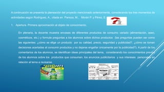 A continuación se presenta la planeación del proyecto mencionado anteriormente, considerando los tres momentos de
actividades según Rodríguez, A., citada en Pansza, M., Morán P. y Pérez, E. (2005).
1. Apertura. Primera aproximación al objeto de conocimiento.
En plenaria, la docente muestra envases de diferentes productos de consumo variado (alimentación, aseo,
cosméticos, etc.) y formula preguntas a los alumnos sobre dichos productos (las preguntas pueden ser como
las siguientes: ¿cómo se elige un producto por su calidad, precio, seguridad y publicidad?, ¿cómo se toman
decisiones acertadas al consumir productos y no dejarse engañar únicamente por la publicidad?). A partir de los
comentarios de los alumnos, se identifican ideas principales del tema, considerando los conocimientos previos
de los alumnos sobre los productos que consumen, los anuncios publicitarios y sus intereses personales en
relación al tema a revisarse.
 