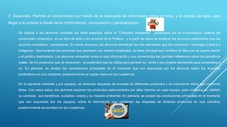 2. Desarrollo. Permite el conocimiento por medio de la búsqueda de información sobre el tema, y el análisis de ésta, para
llegar a la síntesis a través de la confrontación, comparación y generalización.
Se solicita a los alumnos consultar los siete aspectos sobre el “Consumo inteligente” publicados por la Procuraduría Federal del
consumidor contenidos en su libro de texto y en el portal de la Profeco, y a partir de éstos se analizan los anuncios publicitarios que los
alumnos recopilaron previamente. En estos anuncios, los alumnos identifican los dos elementos que los componen: mensajes o textos e
imágenes; reconociendo las personas que aparecen, los colores empleados, la frase principal que contiene la idea que se quiere vender
y el público destinatario. Los alumnos comparten entre sí esta información y sus comentarios les permiten reflexionar sobre los beneficios
reales de los productos que se consumen, la publicidad que se utiliza para generar su venta y sus propias decisiones para comprarlos o
no. En plenaria, se anotan las conclusiones principales en el momento que son expuestas por los alumnos sobre los anuncios
publicitarios en una cartulina; posteriormente se copian éstas en los cuadernos.
En la siguiente actividad y por equipos, se observan etiquetas de envases de diferentes productos y se mencionan datos que contienen
éstas. Con estos datos, los alumnos exponen los productos seleccionados por ellos mismos en cada equipo, para comparar su calidad,
su cantidad, sus beneficios, cuidados, costos y su impacto ambiental. En plenaria, se anotan las conclusiones principales en el momento
que son expuestas por los equipos, sobre la información que contienen las etiquetas de diversos productos en una cartulina;
posteriormente se escriben en los cuadernos.
 
