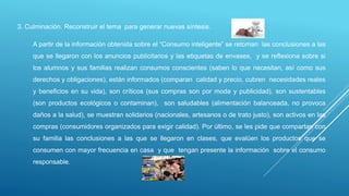 3. Culminación. Reconstruir el tema para generar nuevas síntesis.
A partir de la información obtenida sobre el “Consumo inteligente” se retoman las conclusiones a las
que se llegaron con los anuncios publicitarios y las etiquetas de envases, y se reflexiona sobre si
los alumnos y sus familias realizan consumos conscientes (saben lo que necesitan, así como sus
derechos y obligaciones), están informados (comparan calidad y precio, cubren necesidades reales
y beneficios en su vida), son críticos (sus compras son por moda y publicidad), son sustentables
(son productos ecológicos o contaminan), son saludables (alimentación balanceada, no provoca
daños a la salud), se muestran solidarios (nacionales, artesanos o de trato justo), son activos en las
compras (consumidores organizados para exigir calidad). Por último, se les pide que compartan con
su familia las conclusiones a las que se llegaron en clases, que evalúen los productos que se
consumen con mayor frecuencia en casa y que tengan presente la información sobre el consumo
responsable.
 