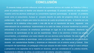 CONCLUSIÓN
El presente trabajo permitió reflexionar sobre los supuestos teóricos del modelo de Didáctica Crítica y
poner en práctica éstos al diseñar una situación de aprendizaje. El proyecto descrito en esta situación
muestra como los alumnos construyen su conocimiento logrando aprendizajes, al abordar un problema
social como el consumismo. Aunque el proyecto descrito es parte del programa oficial, el cual es
prefabricado, rígido y dirigido para todos los alumnos de cuarto de primaria del país, el docente con una
orientación de la didáctica crítica puede ir más allá de ser un reproductor del tema siguiendo una
sistematización de su enseñanza implementada en su salón de clases, al buscar transformar su práctica
enfocándola a los procesos de enseñanza aprendizaje en lugar de a los resultados, diseñando las
situaciones de aprendizajes en las que las experiencias lleven a los alumnos a formar sus propios
conocimientos, y al establecer una nueva relación con sus alumnos como facilitador. De esta manera, la
didáctica crítica considera al aprendizaje como un proceso dialéctico, que requiere de una planificación
docente con características flexibles y dinámicas en interacción con el entorno social y cultural. Esta
concepción del aprendizaje y la pedagogía crítica que subyace de este modelo, brinda un nuevo enfoque
y perspectiva a los aspirantes de la maestría en docencia, para ser considerada en su práctica docente,
favoreciendo la reflexión, la crítica y la construcción del sistema educativo mexicano.
 
