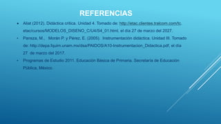 REFERENCIAS
 Aliat (2012). Didáctica critica. Unidad 4. Tomado de: http://etac.clientes.tralcom.com/tc.
etac/cursos/MODELOS_DISENO_C/U4/S4_01.html, el día 27 de marzo del 2027.
• Pansza, M., Morán P. y Pérez, E. (2005). Instrumentación didáctica. Unidad III. Tomado
de: http://depa.fquim.unam.mx/dsa/PAIDOS/A10-Instrumentacion_Didactica.pdf, el día
27 de marzo del 2017.
• Programas de Estudio 2011. Educación Básica de Primaria. Secretaría de Educación
Pública, México.
 