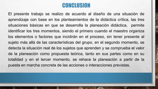 CONCLUSION
El presente trabajo se realizo de acuerdo al diseño de una situación de
aprendizaje con base en los planteamientos de la didáctica crítica, las tres
situaciones básicas en que se desarrolla la planeación didáctica, permite
identificar los tres momentos, siendo el primero cuando el maestro organiza
los elementos o factores que incidirán en el proceso, sin tener presente al
sujeto más allá de las características del grupo, en el segundo momento, se
detecta la situación real de los sujetos que aprenden y se comprueba el valor
de la planeación como propuesta teórica, tanto en sus partes como en su
totalidad y en el tercer momento, se rehace la planeación a partir de la
puesta en marcha concreta de las acciones o interacciones previstas.
 