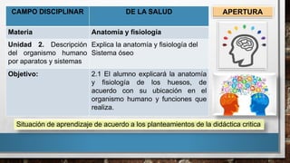 CAMPO DISCIPLINAR DE LA SALUD
Materia Anatomía y fisiología
Unidad 2. Descripción
del organismo humano
por aparatos y sistemas
Explica la anatomía y fisiología del
Sistema óseo
Objetivo: 2.1 El alumno explicará la anatomía
y fisiología de los huesos, de
acuerdo con su ubicación en el
organismo humano y funciones que
realiza.
Situación de aprendizaje de acuerdo a los planteamientos de la didáctica critica
APERTURA
 