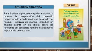 CIERRE
SITUACIÓN DIDÁCTICA
Para finalizar el proceso y ayudar al alumno a
ordenar la comprensión del contenido
proporcionado y darle sentido al desarrollo del
mismo, realizará de manera individual un
análisis escrito en su libreta sobre las
funciones del esqueleto humano explicando la
importancia de cada una.
 