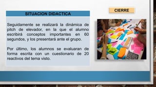 SITUACION DIDACTICA
Seguidamente se realizará la dinámica de
pitch de elevador, en la que el alumno
escribirá conceptos importantes en 60
segundos, y los presentará ante el grupo.
Por último, los alumnos se evaluaran de
forma escrita con un cuestionario de 20
reactivos del tema visto.
CIERRE
 