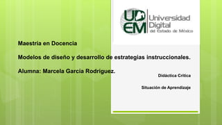 Maestría en Docencia
Modelos de diseño y desarrollo de estrategias instruccionales.
Alumna: Marcela García Rodríguez.
Didáctica Crítica
Situación de Aprendizaje
 