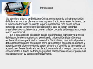 Introducción
Se abordara el tema de Didáctica Critica, como parte de la instrumentación
didáctica, es decir se planea sin que haya contradicciones en el fenómeno de
la educación tomando en cuenta la parte operacional más que la teórica,
partiendo desde la Institución Educativa en la cual se llegan acuerdos
preestablecidos socialmente, y que en la labor docente están regidas por este
marco Institucional,
En la actualidad la educación busca el aprendizaje significativo a través
del desarrollo de competencias, permitiendo la formación sistemática que
recibe el alumno a partir de los contenidos Curriculares, para esto el profesor
debe dominar tanto los contenidos como la tecnología captando la atención y
aprendizaje del alumno evitando perder el control y dominio de la enseñanza-
aprendizaje. Fomentando a la vez la autonomía del alumno que construye sus
conocimientos a través de trabajos grupales permitiéndole resolver problemas
relacionados con su contexto principalmente.
 