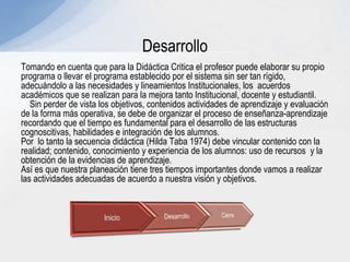 Tomando en cuenta que para la Didáctica Critica el profesor puede elaborar su propio
programa o llevar el programa establecido por el sistema sin ser tan rígido,
adecuándolo a las necesidades y lineamientos Institucionales, los acuerdos
académicos que se realizan para la mejora tanto Institucional, docente y estudiantil.
Sin perder de vista los objetivos, contenidos actividades de aprendizaje y evaluación
de la forma más operativa, se debe de organizar el proceso de enseñanza-aprendizaje
recordando que el tiempo es fundamental para el desarrollo de las estructuras
cognoscitivas, habilidades e integración de los alumnos.
Por lo tanto la secuencia didáctica (Hilda Taba 1974) debe vincular contenido con la
realidad; contenido, conocimiento y experiencia de los alumnos: uso de recursos y la
obtención de la evidencias de aprendizaje.
Así es que nuestra planeación tiene tres tiempos importantes donde vamos a realizar
las actividades adecuadas de acuerdo a nuestra visión y objetivos.
Desarrollo
 