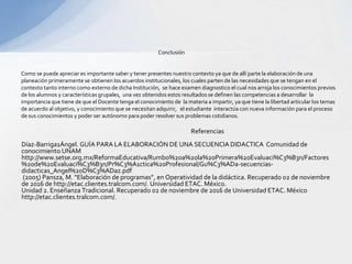 Referencias
Díaz-Barriga1Ángel. GUÍA PARA LA ELABORACIÓN DE UNA SECUENCIA DIDACTICA Comunidad de
conocimiento UNAM
http://www.setse.org.mx/ReformaEducativa/Rumbo%20a%20la%20Primera%20Evaluaci%C3%B3n/Factores
%20de%20Evaluaci%C3%B3n/Pr%C3%A1ctica%20Profesional/Gu%C3%ADa-secuencias-
didacticas_Angel%20D%C3%ADaz.pdf
(2005) Pansza, M. “Elaboración de programas”, en Operatividad de la didáctica. Recuperado 02 de noviembre
de 2016 de http://etac.clientes.tralcom.com/. Universidad ETAC. México.
Unidad 2. Enseñanza Tradicional. Recuperado 02 de noviembre de 2016 de Universidad ETAC. México
http://etac.clientes.tralcom.com/.
Conclusión
Como se puede apreciar es importante saber y tener presentes nuestro contexto ya que de allí parte la elaboración de una
planeación primeramente se obtienen los acuerdos institucionales, los cuales parten de las necesidades que se tengan en el
contexto tanto interno como externo de dicha Institución, se hace examen diagnostico el cual nos arroja los conocimientos previos
de los alumnos y características grupales, una vez obtenidos estos resultados se definen las competencias a desarrollar la
importancia que tiene de que el Docente tenga el conocimiento de la materia a impartir, ya que tiene la libertad articular los temas
de acuerdo al objetivo, y conocimiento que se necesitan adquirir, el estudiante interactúa con nueva información para el proceso
de sus conocimientos y poder ser autónomo para poder resolver sus problemas cotidianos.
 