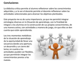 Conclusiones
La didáctica crítica permite al alumno reflexionar sobre los conocimientos
adquiridos, y a la vez al docente permite al docente reflexionar sobre las
actividades seleccionadas para alcanzar los objetivos planteados.
Este proyecto me es de suma importancia, ya que me permitió integrar
estrategias diversas en la Situación de aprendizaje, con la finalidad de
integrar a los alumnos en la construcción de sus propios conocimientos, de
una manera activa, con actividades a manera de juego, sin que ellos se den
cuenta que están aprendiendo.
Los tres momentos metódicos
de la situación de aprendizaje
da la oportunidad de llevar una
secuencia dando una apertura,
un desarrollo y un cierre del
tema; en cuanto a las
actividades pueden ser flexibles,
ya que permitirán integrar los
conocimientos previos a los
nuevos.
 