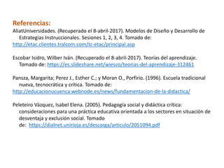 Referencias:
AliatUniversidades. (Recuperado el 8-abril-2017). Modelos de Diseño y Desarrollo de
Estrategias Instruccionales. Sesiones 1, 2, 3, 4. Tomado de:
http://etac.clientes.tralcom.com/tc-etac/principal.asp
Escobar Isidro, Wilber Iván. (Recuperado el 8-abril-2017). Teorías del aprendizaje.
Tomado de: https://es.slideshare.net/wiesco/teorias-del-aprendizaje-312461
Pansza, Margarita; Perez J., Esther C.; y Moran O., Porfirio. (1996). Escuela tradicional
nueva, tecnocrática y crítica. Tomado de:
http://educacionucuenca.webnode.es/news/fundamentacion-de-la-didactica/
Peleteiro Vázquez, Isabel Elena. (2005). Pedagogía social y didáctica crítica:
consideraciones para una práctica educativa orientada a los sectores en situación de
desventaja y exclusión social. Tomado
de: https://dialnet.unirioja.es/descarga/articulo/2051094.pdf
 