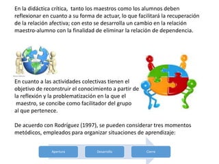En la didáctica crítica, tanto los maestros como los alumnos deben
reflexionar en cuanto a su forma de actuar, lo que facilitará la recuperación
de la relación afectiva; con esto se desarrolla un cambio en la relación
maestro-alumno con la finalidad de eliminar la relación de dependencia.
En cuanto a las actividades colectivas tienen el
objetivo de reconstruir el conocimiento a partir de
la reflexión y la problematización en la que el
maestro, se concibe como facilitador del grupo
al que pertenece.
De acuerdo con Rodríguez (1997), se pueden considerar tres momentos
metódicos, empleados para organizar situaciones de aprendizaje:
Apertura Desarrollo Cierre
 