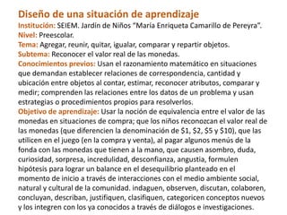 Diseño de una situación de aprendizaje
Institución: SEIEM. Jardín de Niños “María Enriqueta Camarillo de Pereyra”.
Nivel: Preescolar.
Tema: Agregar, reunir, quitar, igualar, comparar y repartir objetos.
Subtema: Reconocer el valor real de las monedas.
Conocimientos previos: Usan el razonamiento matemático en situaciones
que demandan establecer relaciones de correspondencia, cantidad y
ubicación entre objetos al contar, estimar, reconocer atributos, comparar y
medir; comprenden las relaciones entre los datos de un problema y usan
estrategias o procedimientos propios para resolverlos.
Objetivo de aprendizaje: Usar la noción de equivalencia entre el valor de las
monedas en situaciones de compra; que los niños reconozcan el valor real de
las monedas (que diferencien la denominación de $1, $2, $5 y $10), que las
utilicen en el juego (en la compra y venta), al pagar algunos menús de la
fonda con las monedas que tienen a la mano, que causen asombro, duda,
curiosidad, sorpresa, incredulidad, desconfianza, angustia, formulen
hipótesis para lograr un balance en el desequilibrio planteado en el
momento de inicio a través de interacciones con el medio ambiente social,
natural y cultural de la comunidad. indaguen, observen, discutan, colaboren,
concluyan, describan, justifiquen, clasifiquen, categoricen conceptos nuevos
y los integren con los ya conocidos a través de diálogos e investigaciones.
 