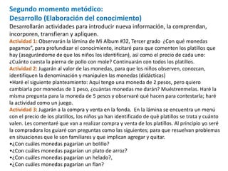 Segundo momento metódico:
Desarrollo (Elaboración del conocimiento)
Desarrollarán actividades para introducir nueva información, la comprendan,
incorporen, transfieran y apliquen.
Actividad 1: Observarán la lámina de Mi Album #32, Tercer grado ¿Con qué monedas
pagamos”, para profundizar el conocimiento, incitaré para que comenten los platillos que
hay (asegurándome de que los niños los identifican), así como el precio de cada uno:
¿Cuánto cuesta la pierna de pollo con mole? Continuarán con todos los platillos.
Actividad 2: Jugarán al valor de las monedas, para que los niños observen, conozcan,
identifiquen la denominación y manipulen las monedas (didácticas)
•Haré el siguiente planteamiento: Aquí tengo una moneda de 2 pesos, pero quiero
cambiarla por monedas de 1 peso, ¿cuántas monedas me darán? Muéstrenmelas. Haré la
misma pregunta para la moneda de 5 pesos y observaré qué hacen para contestarla; haré
la actividad como un juego.
Actividad 3: Jugarán a la compra y venta en la fonda. En la lámina se encuentra un menú
con el precio de los platillos, los niños ya han identificado de qué platillos se trata y cuánto
valen. Les comentaré que van a realizar compra y venta de los platillos. Al principio yo seré
la compradora los guiaré con preguntas como las siguientes; para que resuelvan problemas
en situaciones que le son familiares y que implican agregar y quitar.
•¿Con cuáles monedas pagarían un bolillo?
•¿Con cuáles monedas pagarían un plato de arroz?
•¿Con cuáles monedas pagarían un helado?,
•¿Con cuáles monedas pagarían un flan?
 
