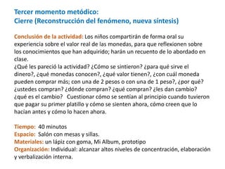 Tercer momento metódico:
Cierre (Reconstrucción del fenómeno, nueva síntesis)
Conclusión de la actividad: Los niños compartirán de forma oral su
experiencia sobre el valor real de las monedas, para que reflexionen sobre
los conocimientos que han adquirido; harán un recuento de lo abordado en
clase.
¿Qué les pareció la actividad? ¿Cómo se sintieron? ¿para qué sirve el
dinero?, ¿qué monedas conocen?, ¿qué valor tienen?, ¿con cuál moneda
pueden comprar más; con una de 2 pesos o con una de 1 peso?, ¿por qué?
¿ustedes compran? ¿dónde compran? ¿qué compran? ¿les dan cambio?
¿qué es el cambio? Cuestionar cómo se sentían al principio cuando tuvieron
que pagar su primer platillo y cómo se sienten ahora, cómo creen que lo
hacían antes y cómo lo hacen ahora.
Tiempo: 40 minutos
Espacio: Salón con mesas y sillas.
Materiales: un lápiz con goma, Mi Album, prototipo
Organización: Individual: alcanzar altos niveles de concentración, elaboración
y verbalización interna.
 