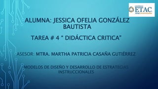 ALUMNA: JESSICA OFELIA GONZÁLEZ
BAUTISTA
TAREA # 4 “ DIDÁCTICA CRITICA”
ASESOR: MTRA. MARTHA PATRICIA CASAÑA GUTIÉRREZ
MODELOS DE DISEÑO Y DESARROLLO DE ESTRATEGIAS
INSTRUCCIONALES
 