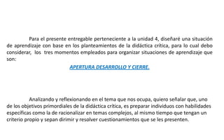 Para el presente entregable perteneciente a la unidad 4, diseñaré una situación
de aprendizaje con base en los planteamientos de la didáctica crítica, para lo cual debo
considerar, los tres momentos empleados para organizar situaciones de aprendizaje que
son:
APERTURA DESARROLLO Y CIERRE.
Analizando y reflexionando en el tema que nos ocupa, quiero señalar que, uno
de los objetivos primordiales de la didáctica crítica, es preparar individuos con habilidades
específicas como la de racionalizar en temas complejos, al mismo tiempo que tengan un
criterio propio y sepan dirimir y resolver cuestionamientos que se les presenten.
 