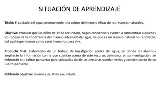 SITUACIÓN DE APRENDIZAJE
Título: El cuidado del agua, promoviendo una cultura del manejo eficaz de los recursos naturales.
Objetivo: Procurar que los niños de 1º de secundaria, hagan conciencia y ayuden a concientizar a quienes
los rodean de la importancia del manejo adecuado del agua, ya que es un recurso natural no renovable,
del cual dependemos como seres humanos para vivir.
Producto final: Elaboración de un trabajo de investigación acerca del agua, en donde los alumnos
ampliarán la información con la que cuentan acerca de este recurso, asimismo, en su investigación, se
enfocarán en realizar pancartas para colocarlas donde las personas puedan verlas y concientizarse de su
uso responsable.
Población objetivo: alumnos de 1º de secundaria.
 