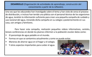 DESARROLLO (Organización de actividades de aprendizaje, construcción del
conocimiento a partir de la reflexión).
Una vez que los educandos han investigado sobre el tema y han visto de cerca el proceso
de distribución, e incluso han tenido una plática con el personal técnico de los organismos
de agua, tendrán la información suficiente para crear una pequeña campaña de cuidado y
uso racional del agua, iniciando dicha campaña en su colegio y posteriormente en sus
casa, con amigos y familiares.
Para hacer esta campaña, realizarán pequeños videos informativos, carteles,
breves conferencias en donde los jóvenes informen a la población escolar datos como:
 El porcentaje de agua potable en el mundo.
 Formas en que se contamina actualmente y como se puede evitar.
 Maneras de ahorrar agua en el hogar y el colegio.
 Y otros aspectos importantes para cuidar el agua.
 