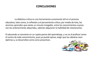 CONCLUSIONES
La didáctica crítica es una herramienta sumamente útil en el proceso
educativo, tales como, la reflexión y el pensamiento crítico; por medio de ésta, los
alumnos aprenden que existe un vínculo innegable, entre los conocimientos nuevos
con los anteriormente adquiridos, además adquieren la habilidad de relacionarlos.
El educando se convierte en un sujeto pasivo del aprendizaje, y no ve al profesor como
el centro de todo conocimiento, pues ya puede opinar, exigir que las cátedras sean
óptimas y, se desarrollan como seres proactivos.
 