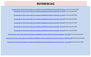 REFERENCIAS
Recuperado de: https://aliat.brightspace.com/d2l/le/content/102505/viewContent/5654174/View, el 31 de marzo de 2019.
Recuperado de: http://online.aliat.edu.mx/adistancia/ModDisenoYDesarrollo/U4/S4_01.htmlel 31 de marzo de 2019.
Recuperado de: http://online.aliat.edu.mx/adistancia/ModDisenoYDesarrollo/U4/S4_02.htmlel 31 de marzo de 2019.
Recuperado de: http://online.aliat.edu.mx/adistancia/ModDisenoYDesarrollo/U4/S4_03.htmlel 31 de marzo de 2019.
Recuperado de: http://online.aliat.edu.mx/adistancia/ModDisenoYDesarrollo/U4/S4_04.htmlel 31 de marzo de 2019.
Recuperado de: http://online.aliat.edu.mx/adistancia/ModDisenoYDesarrollo/U4/S4_05.htmlel 31 de marzo de 2019.
Recuperado de: http://online.aliat.edu.mx/adistancia/ModDisenoYDesarrollo/U4/S4_06.htmlel 31 de marzo de 2019.
Recuperado de: http://online.aliat.edu.mx/adistancia/ModDisenoYDesarrollo/U4/Lecturas/LaPedagogia_Critica.pdfel 31 de marzo de 2019.
Recuperado de: http://online.aliat.edu.mx/adistancia/ModDisenoYDesarrollo/U4/Lecturas/Instrumentacion_Didactica.pdfel 31 de marzo de 2019.
Recuperado de: http://online.aliat.edu.mx/adistancia/ModDisenoYDesarrollo/U4/Lecturas/LaConstruccion_Social.pdfel 31 de marzo de 2019.
 