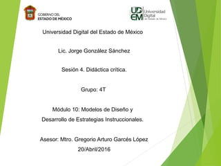 Universidad Digital del Estado de México
Lic. Jorge González Sánchez
Sesión 4. Didáctica crítica.
Grupo: 4T
Módulo 10: Modelos de Diseño y
Desarrollo de Estrategias Instruccionales.
Asesor: Mtro. Gregorio Arturo Garcés López
20/Abril/2016
 