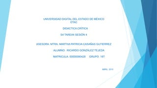 UNIVERSIDAD DIGITAL DEL ESTADO DE MÉXICO
ETAC
DIDACTICA CRÍTICA
S4 TAREA4 SESIÓN 4
ASESORA. MTRA. MARTHA PATRICIA CASAÑAS GUTIERREZ
ALUMNO: RICARDO GONZÁLEZ TEJEDA
MATRICULA: 00000090428 GRUPO. 18T
ABRIL 2015
 